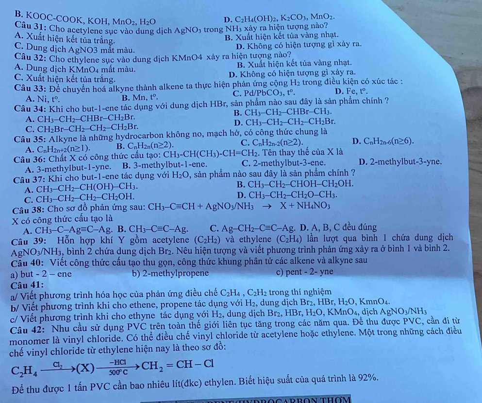 B. KOOC-COOl K,KOH,MnO_2,H_2O
D. C_2H_4(OH)_2,K_2CO_3,MnO_2.
Câu 31: Cho acetylene sục vào dung dịch AgNO_3 trong NH_3 xảy a hiện tượng nào?
A. Xuất hiện kết tủa trắng.
B. Xuất hiện kết tủa vàng nhạt.
C. Dung dịch AgNO3 mất màu.
D. Không có hiện tượng gì xảy ra.
Câu 32: Cho ethylene sục vào dung dịch KMnO4 xảy ra hiện tượng nào?
A. Dung dịch KMnO_4 mất màu. B. Xuất hiện kết tủa vàng nhạt.
C. Xuất hiện kết tủa trắng. D. Không có hiện tượng gì xảy ra.
Câu 33: Để chuyển hoá alkyne thành alkene ta thực hiện phản ứng cộng H_2 trong điều kiện có xúc tác :
A. Ni t^o. B. Mn, t^0. C. Pd/ PbCO_3,t^o. D. Fe,t°.
Câu 34: Khi cho but-1-ene tác dụng với dung dịch HBr, sản phẩm nào sau đây là sản phẩm chính ?
B. CH_3-CH_2-CHBr-CH_3.
A. CH_3-CH_2-CHBr-CH_2Br.
D. CH_3-CH_2-CH_2-CH_2Br.
C. CH_2Br-CH_2-CH_2-CH_2Br.
Câu 35: Alkyne là những hydrocarbon không no, mạch hở, có công thức chung là
A. C_nH_2n+2(n≥ 1). B. C_nH_2n(n≥ 2). C. C_nH_2n-2(n≥ 2). D. C_nH_2n-6(n≥ 6).
Câu 36: Chất X có công thức cấu tạo: CH_3-CH(CH_3)-CH=CH_2. Tên thay thế ciaXla
A. 3-methylbut-1-yne. B. 3-methylbut-1-ene. C. 2-methylbut-3-ene. D. 2-methylbut-3-yne.
Câu 37: Khi cho but-1-ene tác dụng với H_2O , sản phẩm nào sau đây là sản phẩm chính ?
A. CH_3-CH_2-CH(OH)-CH_3.
B. CH_3-CH_2-CHOH-CH_2OH.
C. CH_3-CH_2-CH_2-CH_2OH.
D. CH_3-CH_2-CH_2O-CH_3.
Câu 38: Cho sơ đồ phản ứng sau: CH_3-Cequiv CH+AgNO_3/NH_3to X+NH_4NO_3
X có công thức cấu tạo là
A. CH_3-C-Agequiv C-Ag. B. CH_3-Cequiv C-Ag. C. Ag-CH_2-Cequiv C-Ag;. D. A, B, C đều đúng
Câu 39: Hỗn hợp khí Y gồm acetylene (C_2H_2) và ethylene (C_2H_4) lần lượt qua bình 1 chứa dung dịch
AgNO_3/NH_3 , bình 2 chứa dung dịch Br_2. Nêu hiện tượng và viết phương trình phản ứng xảy ra ở bình 1 và bình 2.
Câu 40: Viết công thức cấu tạo thu gọn, công thức khung phân tử các alkene và alkyne sau
a) but - 2 - ene b) 2-methylpropene c) pent - 2- yne
Câu 41:
a/ Viết phương trình hóa học của phản ứng điều chế C_2H_4,C_2H_2 trong thí nghiệm
b/ Viết phương trình khi cho ethene, propene tác dụng với H_2 , dung dịch Br₂, HBr, H_2O,KmnO_4.
c/ Viết phương trình khi cho ethyne tác dụng với H_2 , dung dịch Br_2,HBr, H_2O KMnO_4 , djch AgNO_3/NH_3
Câu 42: Nhu cầu sử dụng PVC trên toàn thế giới liên tục tăng trong các năm qua. Đề thu được PVC, cần đi từ
monomer là vinyl chloride. Có thể điều chế vinyl chloride từ acetylene hoặc ethylene. Một trong những cách điều
chế vinyl chloride từ ethylene hiện nay là theo sơ đồ:
C_2H_4to (X_2(X)to  (-HCl)/500°C to CH-Cl
Để thu được 1 tấn PVC cần bao nhiêu lít(đkc) ethylen. Biết hiệu suất của quá trình là 92%.
VDROCARRON THOM