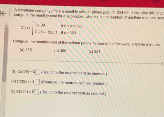 A telephone company offers a monthly cellular phone plan for $34.99. It includes 350 anyt
compute the monthly cost for a subscriber, where x is the number of anytime minutes use
C(x)=beginarrayl 34.99if0 350endarray.
Compute the monthly cost of the cellular phone for use of the following anytime minutes.
(a) 235 (b) 395 (c) 351
(a) C(235)=$□ (Round to the nearest cent as needed.)
(b) C(395)=$□ (Round to the nearest cent as needed.)
(c) C(351)=$□ (Rc und to the nearest cent as needed.)