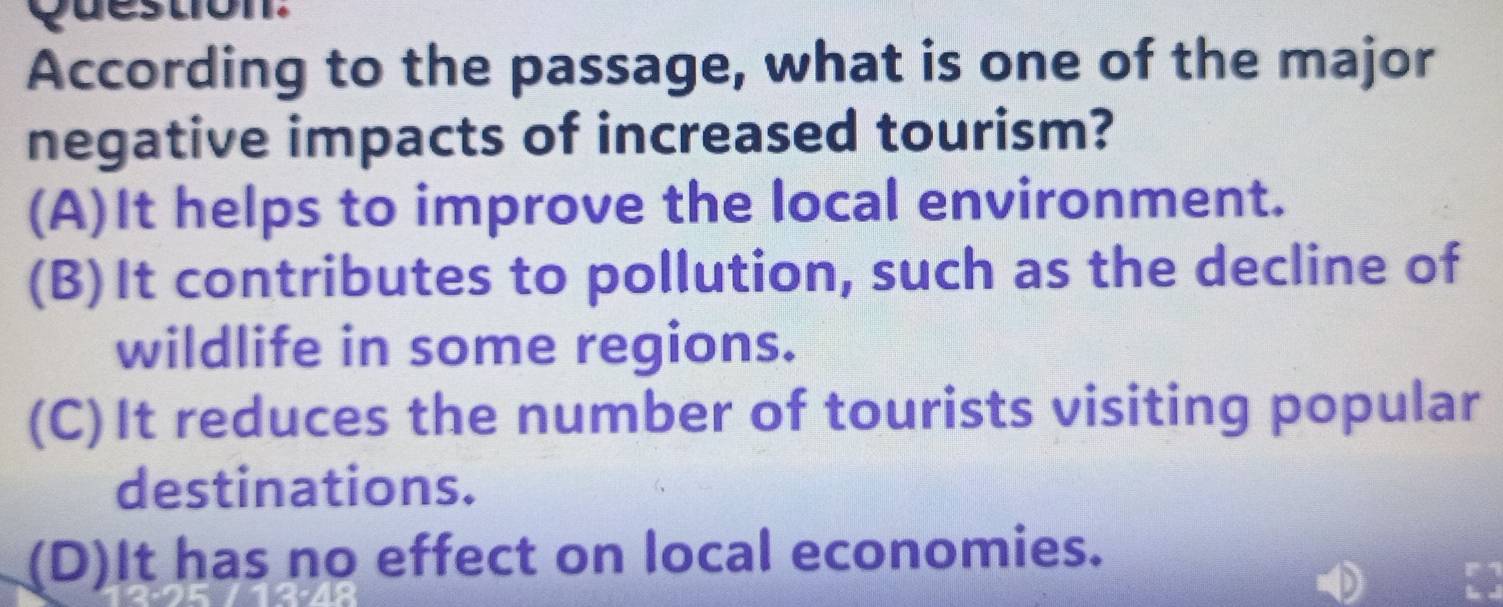 According to the passage, what is one of the major
negative impacts of increased tourism?
(A)It helps to improve the local environment.
(B)It contributes to pollution, such as the decline of
wildlife in some regions.
(C)It reduces the number of tourists visiting popular
destinations.
(D)It has no effect on local economies.