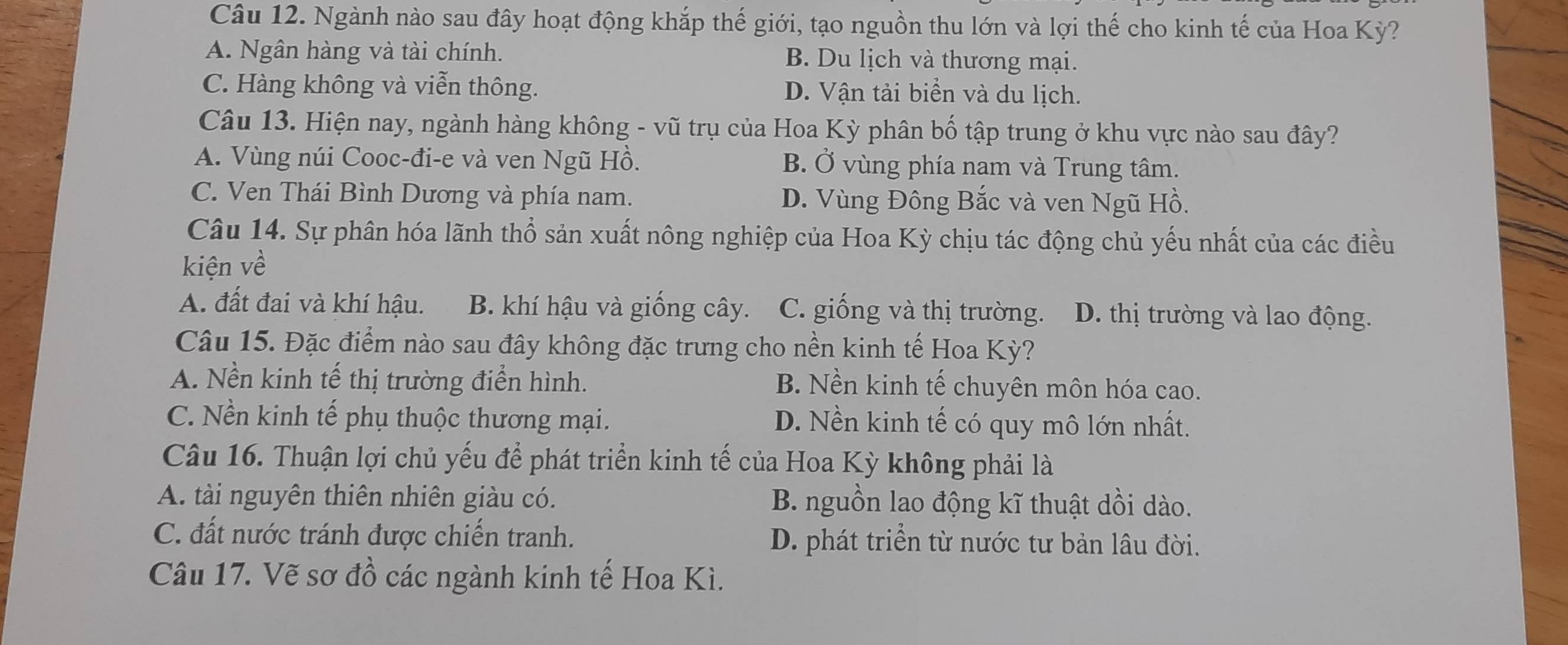 Ngành nào sau đây hoạt động khắp thế giới, tạo nguồn thu lớn và lợi thế cho kinh tế của Hoa Kỳ?
A. Ngân hàng và tài chính. B. Du lịch và thương mại.
C. Hàng không và viễn thông. D. Vận tải biển và du lịch.
Câu 13. Hiện nay, ngành hàng không - vũ trụ của Hoa Kỳ phân bố tập trung ở khu vực nào sau đây?
A. Vùng núi Cooc-đi-e và ven Ngũ Hồ. B. Ở vùng phía nam và Trung tâm.
C. Ven Thái Bình Dương và phía nam. D. Vùng Đông Bắc và ven Ngũ Hồ.
Câu 14. Sự phân hóa lãnh thổ sản xuất nông nghiệp của Hoa Kỳ chịu tác động chủ yếu nhất của các điều
kiện về
A. đất đai và khí hậu. B. khí hậu và giống cây. C. giống và thị trường. D. thị trường và lao động.
Câu 15. Đặc điểm nào sau đây không đặc trưng cho nền kinh tế Hoa Kỳ?
A. Nền kinh tế thị trường điển hình. B. Nền kinh tế chuyên môn hóa cao.
C. Nền kinh tế phụ thuộc thương mại. D. Nền kinh tế có quy mô lớn nhất.
Câu 16. Thuận lợi chủ yếu để phát triển kinh tế của Hoa Kỳ không phải là
A. tài nguyên thiên nhiên giàu có. B. nguồn lao động kĩ thuật dồi dào.
C. đất nước tránh được chiến tranh. D. phát triển từ nước tư bản lâu đời.
Câu 17. Vẽ sơ đồ các ngành kinh tế Hoa Kì.