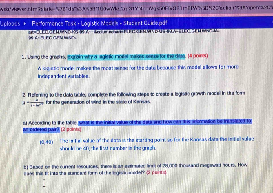 web/viewer.html?state=%7B"ids"%3A%5B"1U0wWIe_2mG1Yf4nmVgk50EIVOB1rBPA"%5D%2C"action"%3A"open"%2C"> 
Uploads Performance Task - Logistic Models - Student Guide.pdf 
art=ELEC.GEN.WND-KS-99.A--&columnchart=ELEC.GEN.WND-US-99.A~ELEC.GEN.WND-IA- 
99.A~ELEC.GEN.WND- 
1. Using the graphs, explain why a logistic model makes sense for the data. (4 points) 
A logistic model makes the most sense for the data because this model allows for more 
independent variables. 
2. Referring to the data table, complete the following steps to create a logistic growth model in the form
y= a/1+be^(-1x)  for the generation of wind in the state of Kansas. 
a) According to the table, what is the initial value of the data and how can this information be translated to 
an ordered pair? (2 points) 
(0,40) The initial value of the data is the starting point so for the Kansas data the initial value 
should be 40, the first number in the graph. 
b) Based on the current resources, there is an estimated limit of 28,000 thousand megawatt hours. How 
does this fit into the standard form of the logistic model? (2 points)