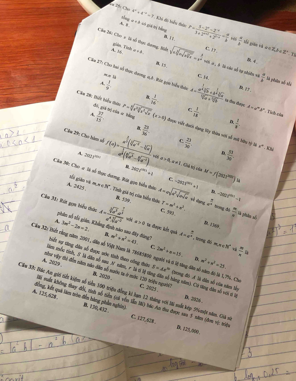 au 25: Cho 4^x+4^(-x)=7. Khi đó biểu thức P= (5-2^x-2^(-x))/3+2^(x+1)+2^(1-x) = a/b 
tổng
A. 8 . a+b có giá trị bằng
với  a/b  tối giản và a∈ Z,b
B. 11. C. 17 .
giản. Tính
A. 16. a+b.
6 Z'. Tí
Câu 26: Cho x là số thực dương. Biết sqrt(x.sqrt [3]xsqrt xsqrt [3]x)=x^(frac b)a với a, b là các số tự nhiên và  a/b  là phân số tối
D. 4 .
B. 15. C. 14.
m.n là
A.  1/9 .
Câu 27: Cho hai số thực dương a,b. Rút gọn biểu thức A=frac a^(frac 1)4sqrt[3](b)+b^(frac 1)4sqrt[3](a)sqrt[12](a)+sqrt[12](b) ta thu được A=a^m.b^n. Tích của
D. 17 ,
B  1/16 .
Câu 28: Biết biểu thức đó, giá trị của α bằng
 37/15 .
C  1/18 .
D.
 23/36 .
B.
 1/8 .
4. P=sqrt[6](x^3sqrt [3]x^2sqrt x)(x>0) được viết dưới dạng lũy thừa với số mũ hữu tỷ là
 23/30 .
C.
Câu 29: Cho hàm số f(a)=frac a^(frac 2)3(sqrt[3](a^(-2))-sqrt[3](a))a^(frac 1)3(sqrt[3](a^3)-sqrt[3](a^(-1))) với a>0,a!= 1
x^a. Khi
A. 2021^(1011)
 53/30 .
D.
B. 2021^(1011)+1. Giá trị của M=f(2021^(2022)) là
tối giản và
C. -2021^(1011)+1
Câu 30: Cho a là số thực dương. Rút gọn biểu thức A=asqrt(a^3sqrt asqrt a) về dạng a^(frac m)n trong đó  m/n  là phân số
A. 2425 . m,n∈ N^*. Tính giá trị của biều thức T=m^2+n^2.
D. -2021^(1011)-1
B. 539 . C. 593 .
Câu 31: Rút gọn biều thức A=frac sqrt[3](a^5)a^(frac 7)3a^4.sqrt[7](a^(-2)) với a>0 ta được kết quả A=a^(frac m)n
A. 3m^2-2n=2.
phân số tối giản. Khẳng định nào sau đây đúng?
D. 1369 .
B. m^2+n^2=43. C. 2m^2+n=15.
, trong đó m,n∈ N^* và  m/n  là
Câu 32: Biết rằng năm 2001, dân số Việt Nam là 78685800 người và tỉ lệ tăng dân số năm đó là 1,7%. Ch
D. m^2+n^2=25.
biết sự tăng dân số được ước tính theo công thức S=A.e^(Nr) (trong đó A là dân số của năm lấy
A. 2029 . B. 2020 .
âm mốc tính, S là dân số sau N năm, r là tỉ lệ tăng dân số hàng năm). Cứ tăng dân số với ti l
như vậy thì đến năm nào dân số nước ta ở mức 120 triệu người? C. 2025 .
Câu 33: Bác An gửi tiết kiệm số tiền 100 triệu đồng kì hạn 12 tháng với lãi suất kép 5%một năm. Giả s
đồng, kết quả làm tròn đến hàng phần nghìn)
D. 2026 .
sãi suất không thay đổi, tính số tiền (cả vốn lẫn lãi) bác An thu được sau 5 năm (đơn vị: triệ
A. 125,628 . B. 130, 432 .
C. 127, 628 . D. 125, 000 .