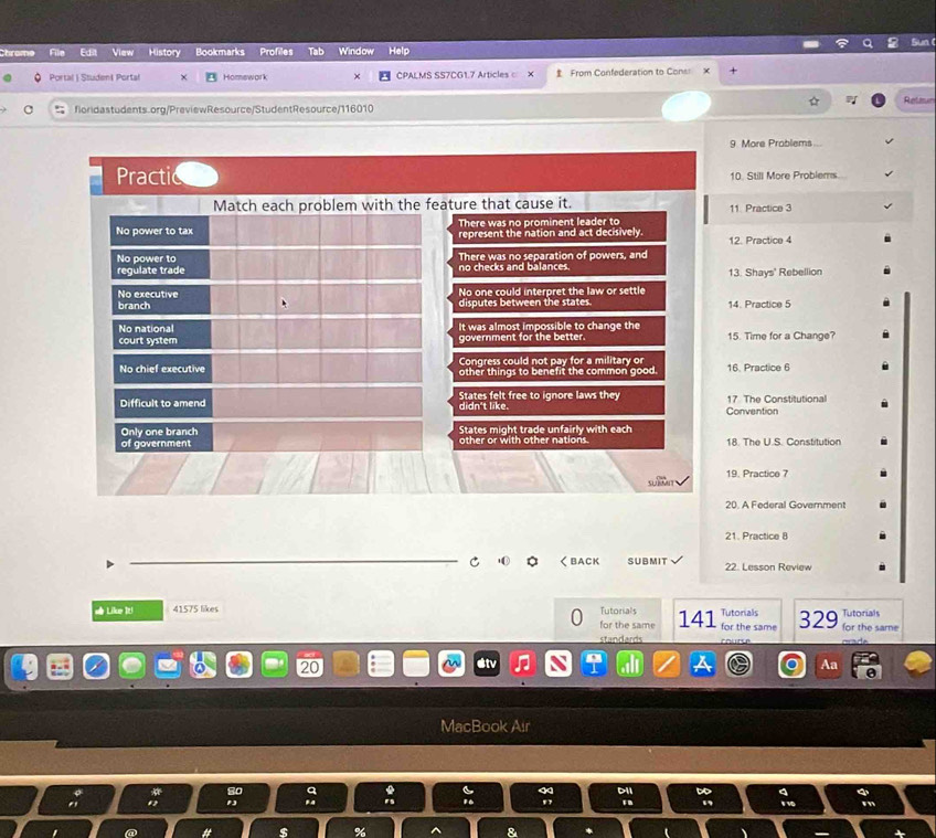 Chrome File Ed View History Bookmarks Profiles Window Help
Portal | Studen| Portal Homswork CPALMS SS7CG1.7 Articles x From Confederation to Cons x
floridastudents.org/PreviewResource/StudentResource/116010 Releun
9 More Problems
Practi 10. Still More Problems
Match each problem with the feature that cause it. 11 Practice 3
There was no prominent leader to
No power to tax represent the nation and act decisively. 12. Practice 4
No power to
regulate trade no checks and balances. There was no separation of powers, and
13. Shays' Rebellion
No executive No one could interpret the law or settle
branch disputes between the states 14. Practice 5
No national It was almost impossible to change the 15. Time for a Change?
court system government for the better.
Congress could not pay for a military or
No chief executive other things to benefit the common good. 16. Practice 6
Difficult to amend didn't like. States felt free to ignore laws they Convention 17 The Constitutional
Only one branch States might trade unfairly with each
of government other or with other nations. 18. The U.S. Constitution
w n 19. Practice 7
20. A Federal Government
21. Practice 8
く BACK SUBMIT 22. Lesson Review
# Like It! 41575 likes Tutorials 141 for the same Tutonials 329 for the same Tutorials
for the same
standards course
Aa
MacBook Air
# $ %