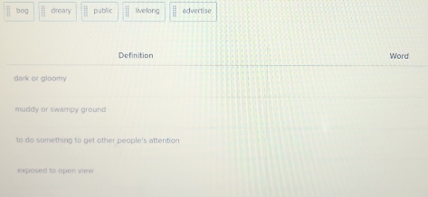 bog □ dreary public || livelong  □ /□   advertise
Definition Word
dark or gloomy
muddy or swampy ground
to do something to get other people's attention
exposed to open view