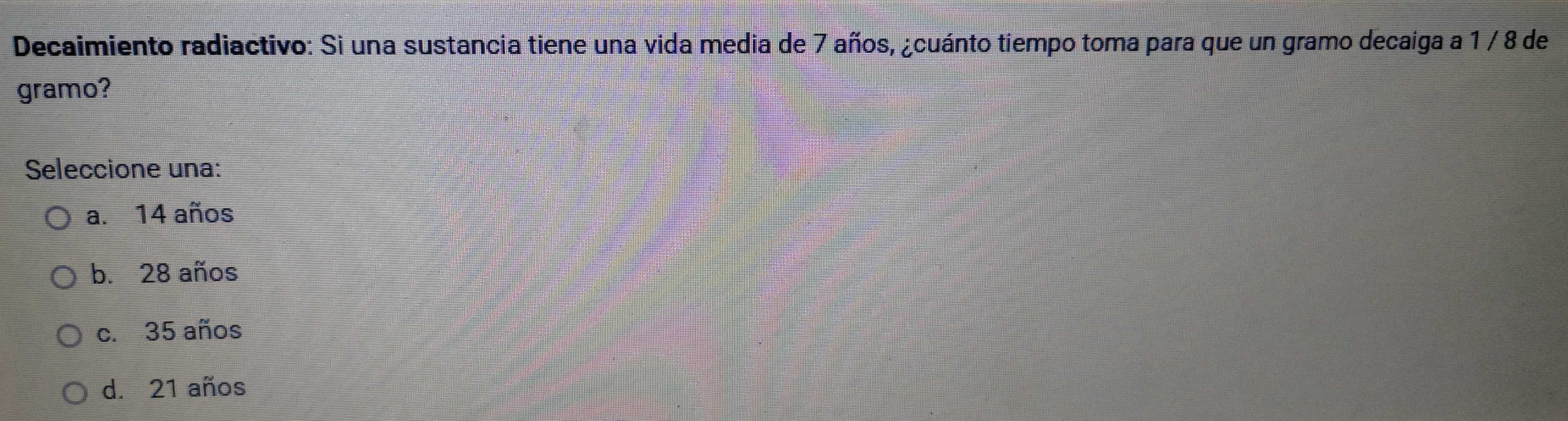 Decaimiento radiactivo: Si una sustancia tiene una vida media de 7 años, ¿cuánto tiempo toma para que un gramo decaiga a 1 / 8 de
gramo?
Seleccione una:
a. 14 años
b. 28 años
c. 35 años
d. 21 años