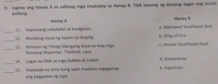 lugnay ang Hanay A sa salitang mga tinutukoy sa Hanay B. Titik lamang ng tamang sagot ang isulat
patlang.
Hanay A Hanay B
_
11. Kapuluang nakakalat sa karagatan. a. Mainland Southeast Asia
_
12. Malaking masa ng lupain sa daigdig. b. Ring of Fire
_13. Rehiyon ng Timog-Silangang Asya na may mga c. Insular Southeast Asya
Bansang Myanmar, Thailand, Laos.
_14. Lugar na hitik sa mga bulkan at Lindol. d. Kontinente
_
15. Malawak na sona kung saan madalas nagaganap e. Kapuluan
ang paggalaw ng lupa