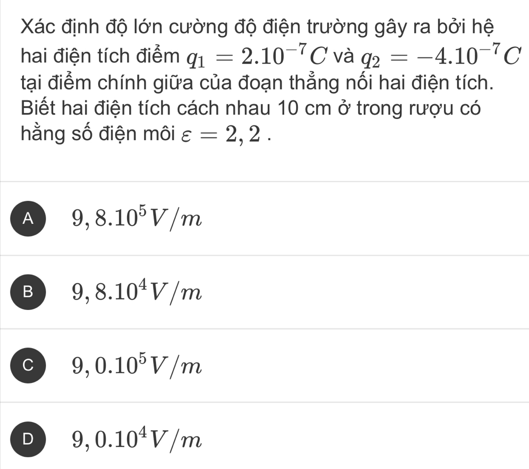 Xác định độ lớn cường độ điện trường gây ra bởi hệ
hai điện tích điểm q_1=2.10^(-7)C và q_2=-4.10^(-7)C
tại điểm chính giữa của đoạn thẳng nối hai điện tích.
Biết hai điện tích cách nhau 10 cm ở trong rượu có
hằng số điện môi varepsilon =2,2.
A 9,8.10^5V/m
B 9,8.10^4V/m
C 9,0.10^5V/m
D 9,0.10^4V/m