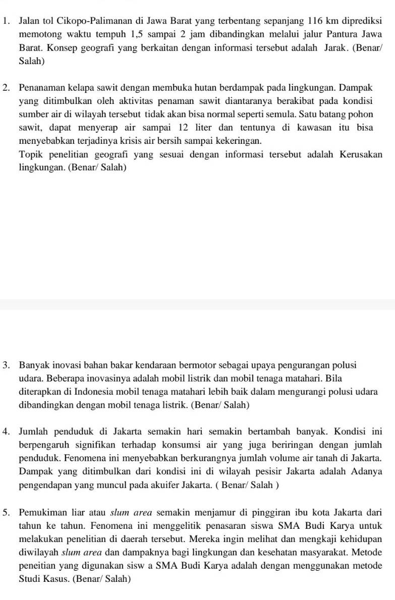 Jalan tol Cikopo-Palimanan di Jawa Barat yang terbentang sepanjang 116 km diprediksi
memotong waktu tempuh 1,5 sampai 2 jam dibandingkan melalui jalur Pantura Jawa
Barat. Konsep geografi yang berkaitan dengan informasi tersebut adalah Jarak. (Benar/
Salah)
2. Penanaman kelapa sawit dengan membuka hutan berdampak pada lingkungan. Dampak
yang ditimbulkan oleh aktivitas penaman sawit diantaranya berakibat pada kondisi
sumber air di wilayah tersebut tidak akan bisa normal seperti semula. Satu batang pohon
sawit, dapat menyerap air sampai 12 liter dan tentunya di kawasan itu bisa
menyebabkan terjadinya krisis air bersih sampai kekeringan.
Topik penelitian geografi yang sesuai dengan informasi tersebut adalah Kerusakan
lingkungan. (Benar/ Salah)
3. Banyak inovasi bahan bakar kendaraan bermotor sebagai upaya pengurangan polusi
udara. Beberapa inovasinya adalah mobil listrik dan mobil tenaga matahari. Bila
diterapkan di Indonesia mobil tenaga matahari lebih baik dalam mengurangi polusi udara
dibandingkan dengan mobil tenaga listrik. (Benar/ Salah)
4. Jumlah penduduk di Jakarta semakin hari semakin bertambah banyak. Kondisi ini
berpengaruh signifikan terhadap konsumsi air yang juga beriringan dengan jumlah
penduduk. Fenomena ini menyebabkan berkurangnya jumlah volume air tanah di Jakarta.
Dampak yang ditimbulkan dari kondisi ini di wilayah pesisir Jakarta adalah Adanya
pengendapan yang muncul pada akuifer Jakarta. ( Benar/ Salah )
5. Pemukiman liar atau slum area semakin menjamur di pinggiran ibu kota Jakarta dari
tahun ke tahun. Fenomena ini menggelitik penasaran siswa SMA Budi Karya untuk
melakukan penelitian di daerah tersebut. Mereka ingin melihat dan mengkaji kehidupan
diwilayah slum area dan dampaknya bagi lingkungan dan kesehatan masyarakat. Metode
peneitian yang digunakan sisw a SMA Budi Karya adalah dengan menggunakan metode
Studi Kasus. (Benar/ Salah)