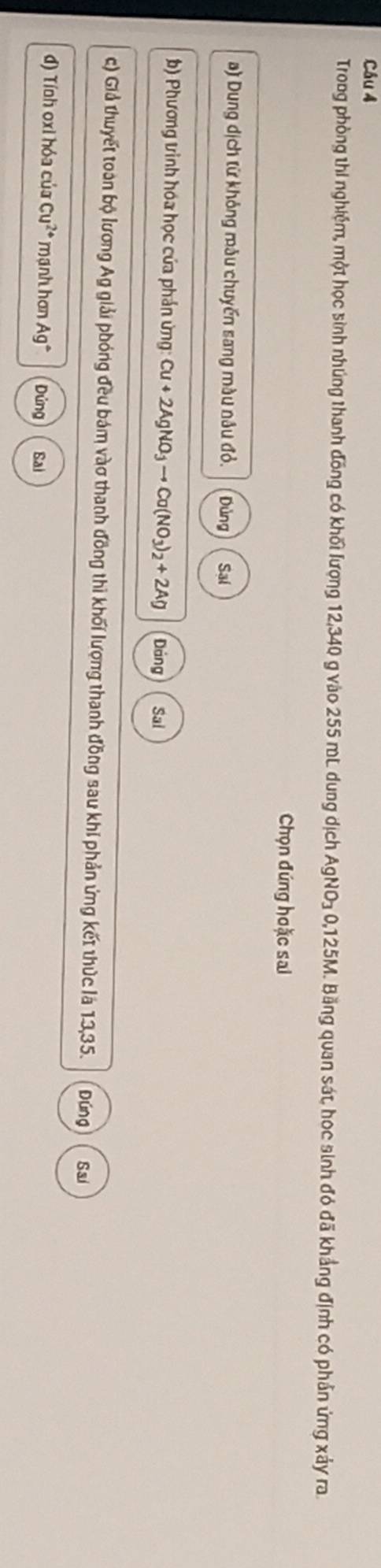 Troog phòng thi nghiệm, một học sinh nhúng thanh đồng có khối lượng 12,340 g vào 255 mL dung dịch AgNO₃ 0,125M. Bằng quan sát, học sinh đó đã khẳng định có phần ứng xảy ra
Chọn đúng hoặc sai
a) Dung dịch từ không mâu chuyến sang màu nâu đỏ. Dùng Sai
b) Phương vinh hóa học của phản ứng: Cu+2AgNO_3to Cu(NO_3)_2+2Ag Dảng Sai
c) Giả thuyết toàn bộ lương Ag giải phóng đều bám vào thanh đồng thì khối lượng thanh đồng sau khi phản ứng kết thức là 13,35. Đúng Sai
đ) Tính oxi hóa của Cu^(2+) mạnh hơn Ag° Dứng Sai