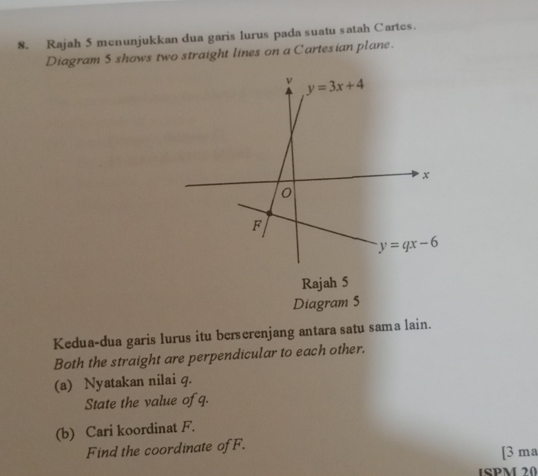 Rajah 5 menunjukkan dua garis lurus pada suatu satah Cartes.
Diagram 5 shows two straight lines on a Cartesian plane.
Rajah 5
Diagram 5
Kedua-dua garis lurus itu berserenjang antara satu sama lain.
Both the straight are perpendicular to each other.
(a) Nyatakan nilai q.
State the value of q.
(b) Cari koordinat F.
Find the coordinate ofF.
[3 ma
ISPM 20