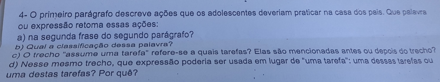 4- O primeiro parágrafo descreve ações que os adolescentes deveriam praticar na casa dos pais. Que palavra 
ou expressão retoma essas ações: 
a) na segunda frase do segundo parágrafo? 
b) Qual a classificação dessa paiavra? 
c) O trecho "assume uma tarefa” refere-se a quais tarefas? Elas são mencionadas antes ou depois do trecho? 
d) Nesse mesmo trecho, que expressão poderia ser usada em lugar de “uma tarefa”: uma dessas tarefas ou 
uma destas tarefas? Por quê?