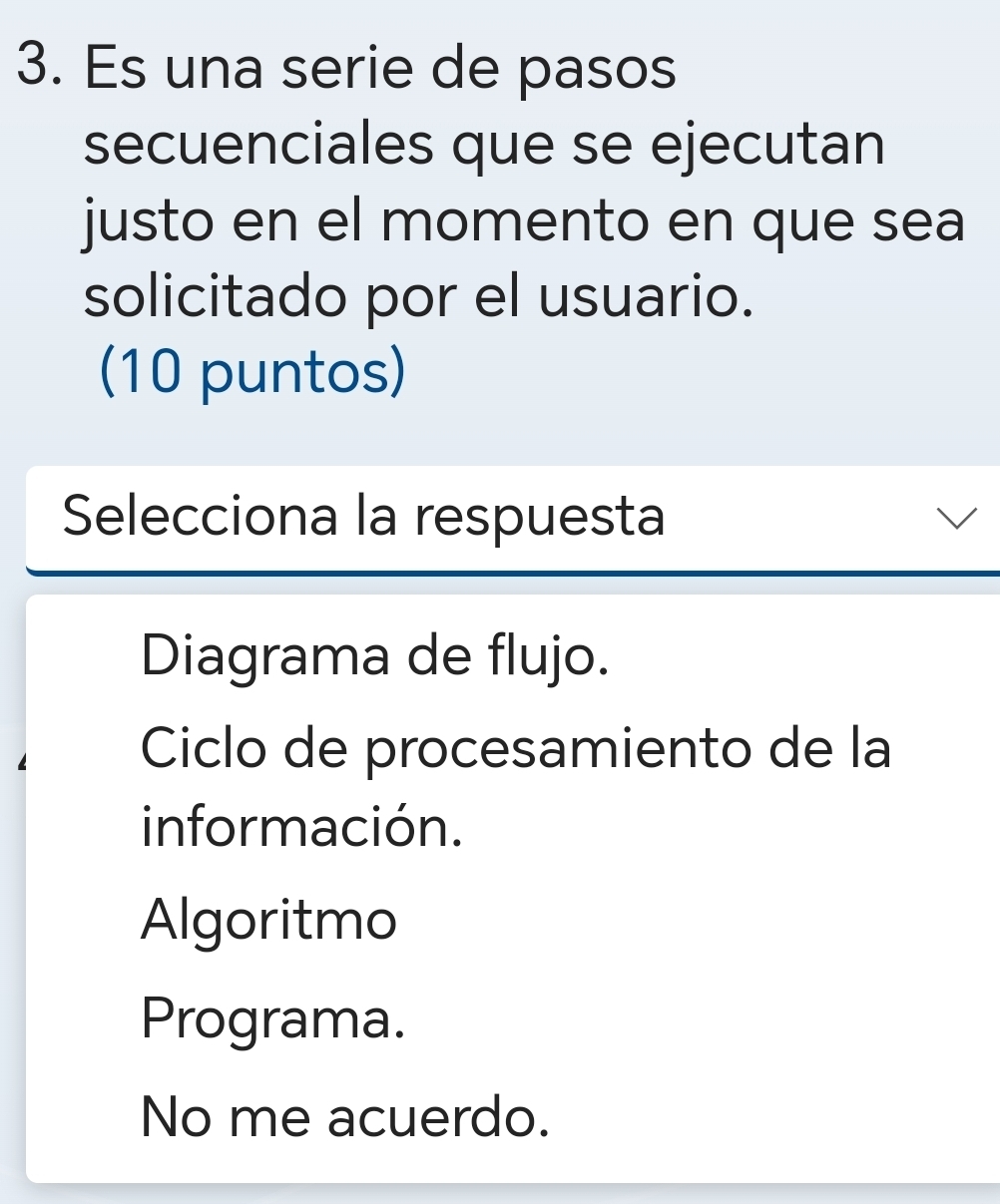 Es una serie de pasos
secuenciales que se ejecutan
justo en el momento en que sea
solicitado por el usuario.
(10 puntos)
Selecciona la respuesta
Diagrama de flujo.
Ciclo de procesamiento de la
información.
Algoritmo
Programa.
No me acuerdo.