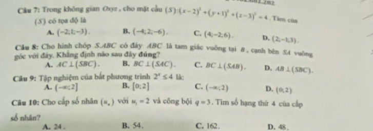 Trong không gian Oxyz , cho mặt cầu (S):(x-2)^2+(y+1)^2+(z-3)^2=4. Tâm của
(S) có tọa độ là
A. (-2;1;-3). B. (-4;2;-6). C. (4;-2;6). D. (2,-1,3). 
Cầu 8: Cho hình chóp S. ABC có đây ABC là tam giác vuống tại #, cạnh bên S4 vuông
góc với đảy, Khắng định nào sau đây đúng?
A. AC⊥ (SBC). B. BC⊥ (SAC). C. BC⊥ (SAB). D. AB⊥ (SBC). 
Câu 9: Tập nghiệm của bắt phương trình 2^x≤ 4 là:
A. (-∈fty ;2] B. [0:2] C. (-∈fty ;2) D. (0,2)
Câu 10: Cho cấp số nhân (u_n) với u_1=2 và công bội q=3. Tìm số hạng thứ 4 của cấp
số nhân?
A. 24. B. 54. C. 162. D. 48.