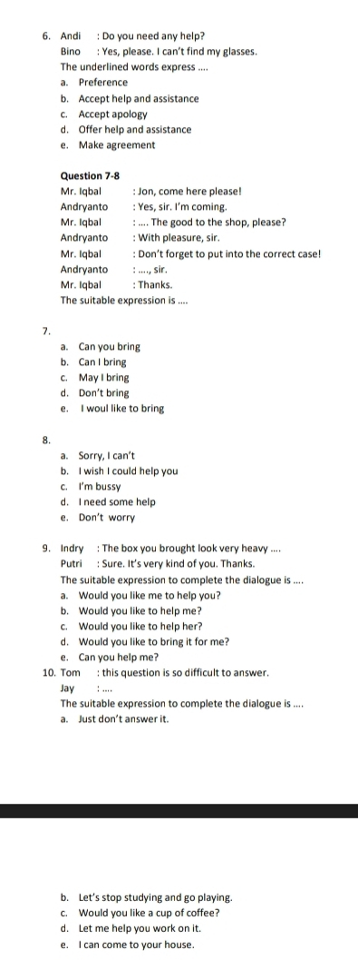 Andi : Do you need any help?
Bino : Yes, please. I can't find my glasses.
The underlined words express ....
a. Preference
b. Accept help and assistance
c. Accept apology
d. Offer help and assistance
e. Make agreement
Question 7-8
Mr. Iqbal : Jon, come here please!
Andryanto : Yes, sir. I’m coming.
Mr. Iqbal : .... The good to the shop, please?
Andryanto : With pleasure, sir.
Mr. Iqbal : Don’t forget to put into the correct case!
Andryanto : ...., sir.
Mr. Iqbal : Thanks
The suitable expression is ....
7.
a. Can you bring
b. Can I bring
c. May I bring
d. Don't bring
e. I woul like to bring
8.
a. Sorry, I can't
b. I wish I could help you
c. I'm bussy
d. I need some help
e. Don't worry
9. Indry : The box you brought look very heavy ....
Putri : Sure. It's very kind of you. Thanks.
The suitable expression to complete the dialogue is ....
a. Would you like me to help you?
b. Would you like to help me?
c. Would you like to help her?
d. Would you like to bring it for me?
e. Can you help me?
10. Tom : this question is so difficult to answer.
Jay : ,.,,
The suitable expression to complete the dialogue is ....
a. Just don’t answer it.
b. Let’s stop studying and go playing
c. Would you like a cup of coffee?
d. Let me help you work on it.
e. I can come to your house.