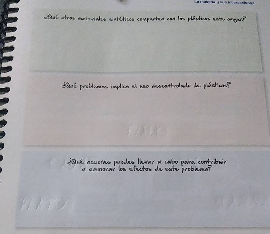 La maberia y sus interacciones 
¿Qué otros materiales sintéticos comparten con los plásticos este origen? 
¿Qué problemas implica el uso descontrolado de plásticos? 
¿Qué acciones puedes Ilevar a cabo para contribuir 
a aminorar los efectos de este problema?