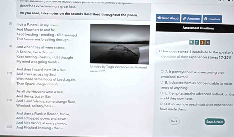 her secrusion, she whote about 1,o00 puems. in this poem, the speaker
describes experiencing a great loss.
As you read, take notes on the sounds described throughout the poem. Read Aloud Annotate 8 Translate
(1) I felt a Funeral, in my Brain,Assessment Questions
And Mourners to and fro
Kept treading - treading - till it seemed
That Sense was breaking through -
1000
5 And when they all were seated, 3. How does stanza 5 contribute to the speaker's
A Service, like a Drum -depiction of their experiences (Lines 17-20)?
Kept beating - beating - till I thought
My mind was going numb 
Untitled by Tiago Vasconcelos is licensed
And then I heard them lift a Box under CCO. A. It portrays them as overcoming their
[10] And creak across my Soul emotional turmoil.
With those same Boots of Lead, again, B. It depicts them as not being able to make
Then Space - began to toll, sense of anything.
As all the Heavens were a Bell, C. It emphasizes the advanced outlook on the
And Being, but an Ear, world they now have.
[15] And I, and Silence, some strange Race, D. It shows how pessimistic their experiences
Wrecked, solitary, here - have made them.
And then a Plank in Reason, broke,
And I dropped down, and down - Save & Next
And hit a World, at every plunge, Back
[20] And Finished knowing - then -