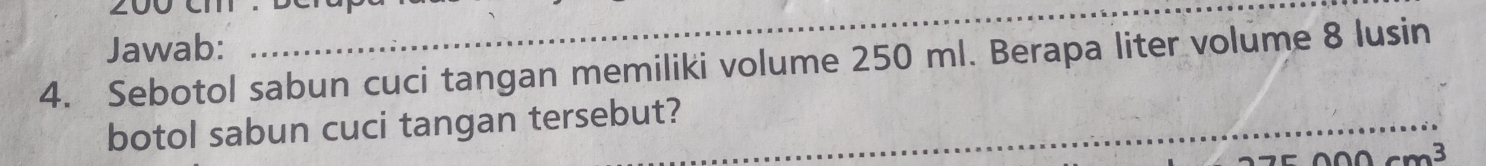 Jawab: 
_ 
4. Sebotol sabun cuci tangan memiliki volume 250 ml. Berapa liter volume 8 lusin 
botol sabun cuci tangan tersebut?_ 
_ 
_
cm^3