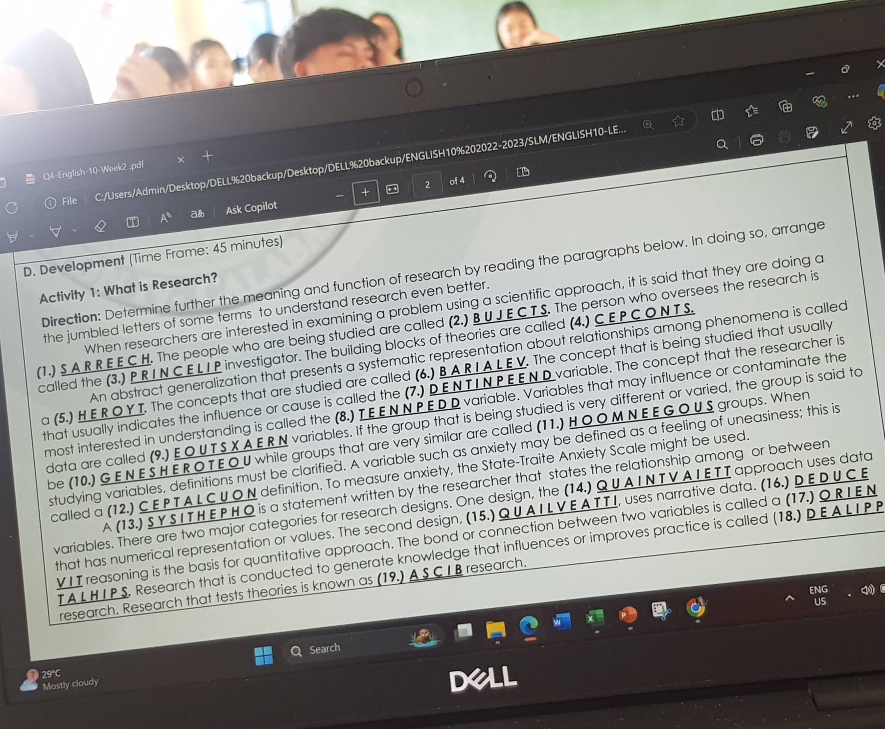 File C:/Users/Admin/Desktop/DELL%20backup/Desktop/DELL%20backup/ENGLISH10%202022-2023/SLM/ENGLISH10-LE...
vector L
Q4-English-10-Week2 .pdf
2 of 4
+
A° a Ask Copilot
D. Development (Time Frame: 45 minutes)
Direction: Determine further the meaning and function of research by reading the paragraphs below. In doing so, arrange
Activity 1: What is Research?
When researchers are interested in examining a problem using a scientific approach, it is said that they are doing a
the jumbled letters of some terms to understand research even better.
(1.) S A R R E E C H. The people who are being studied are called (2.) B U J E C T S. The person who oversees the research is
called the (3.) P R I N C E L I P investigator. The building blocks of theories are called (4.) C E P C O N T S.
An abstract generalization that presents a systematic representation about relationships among phenomena is called
a (5.) H E R O Y T. The concepts that are studied are called (6.) B A R I A L E V. The concept that is being studied that usually
that usually indicates the influence or cause is called the (7.) D E N T I NP E E N D variable. The concept that the researcher is
most interested in understanding is called the (8.) T E ENN P E D D variable. Variables that may influence or contaminate the
data are called (9.) E O UT S X A E R N variables. If the group that is being studied is very different or varied, the group is said to
be (10.) G E N E S H E R O T E O U while groups that are very similar are called (11.) HO O M N E E G OU S groups. When
studying variables, definitions must be clarified. A variable such as anxiety may be defined as a feeling of uneasiness; this is
called a (12.) C E P TA L C U ON definition. To measure anxiety, the State-Traite Anxiety Scale might be used
A (13.) SY S I T H EPH O is a statement written by the researcher that states the relationship among or between
variables. There are two major categories for research designs. One design, the (14.) QU AINTVAIETT approach uses data
that has numerical representation or values. The second design, (15.) Q UA I L VE A T T I, uses narrative data. (16.) D E D U C E
VII reasoning is the basis for quantitative approach. The bond or connection between two variables is called a (17.) Q R IEN
TA LHIP S. Research that is conducted to generate knowledge that influences or improves practice is called (18.) D EA LIP P
research. Research that tests theories is known as (19.) A S CI B research.
FNG
US
29°C Search
Mostly cloudy