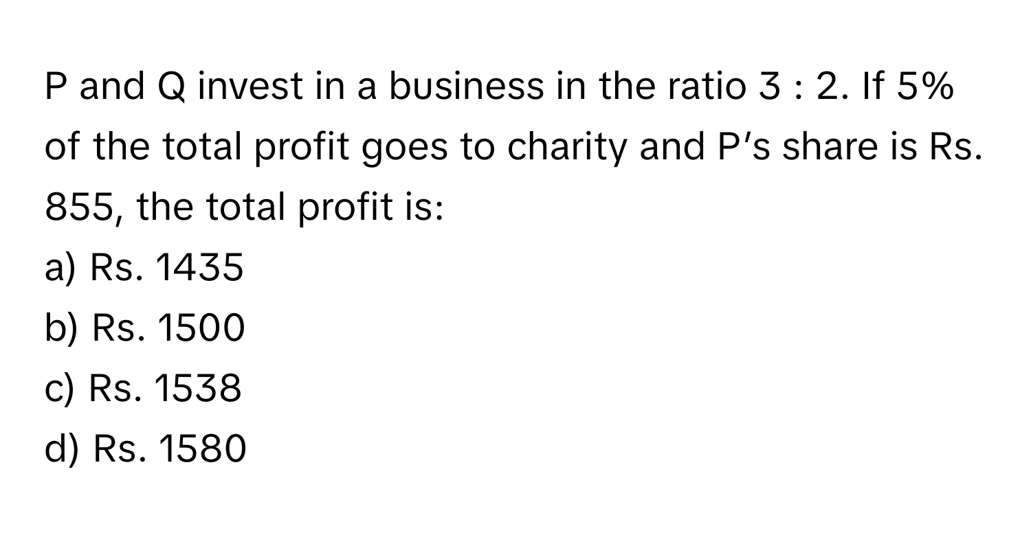 and Q invest in a business in the ratio 3 : 2. If 5% of the total profit goes to charity and P’s share is Rs. 855, the total profit is:

a) Rs. 1435 
b) Rs. 1500 
c) Rs. 1538 
d) Rs. 1580