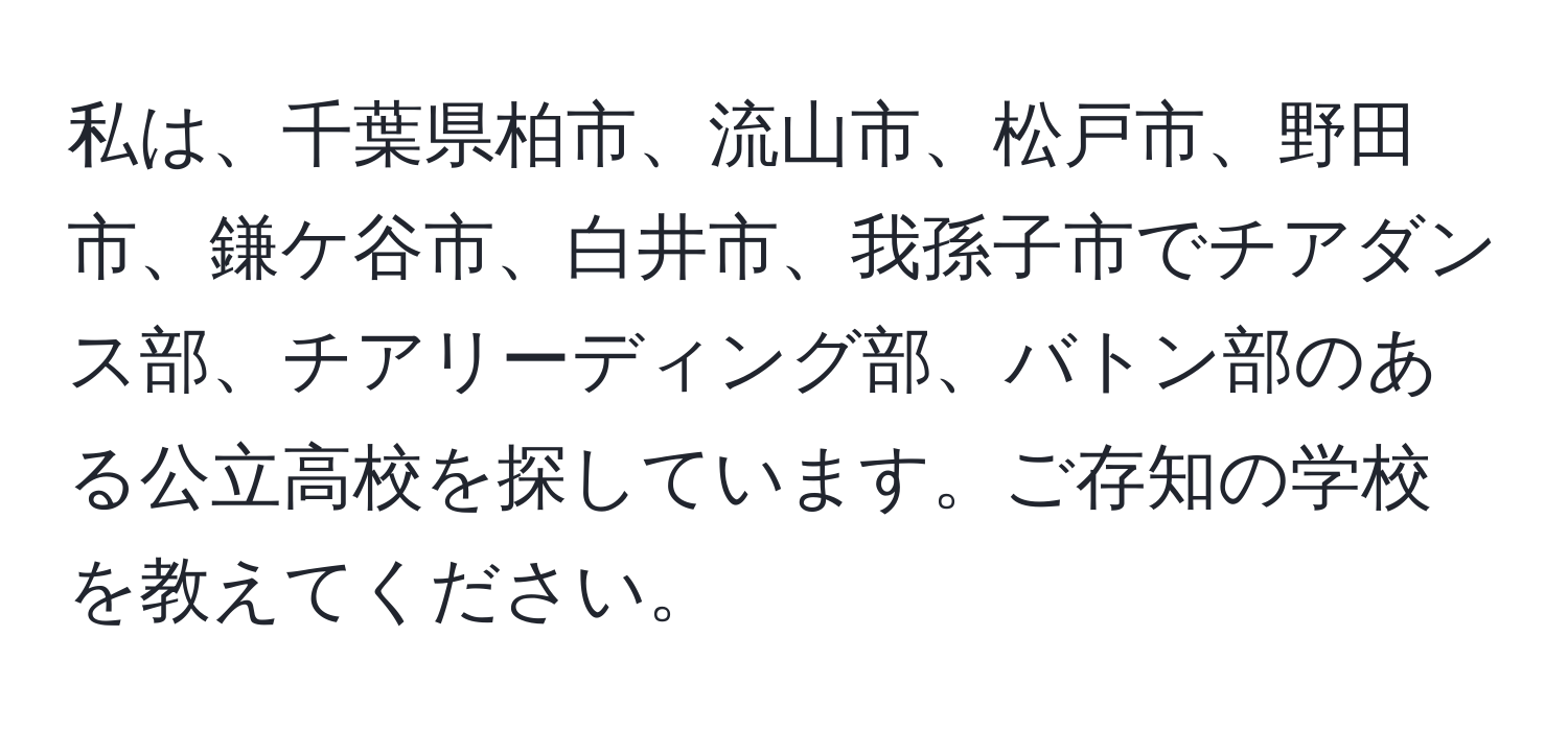 私は、千葉県柏市、流山市、松戸市、野田市、鎌ケ谷市、白井市、我孫子市でチアダンス部、チアリーディング部、バトン部のある公立高校を探しています。ご存知の学校を教えてください。