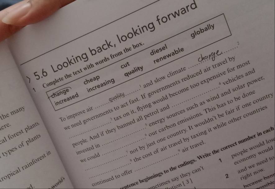 diesel globally 
5.6 Looking back, looking forwar_ 
2 
renewable 
cut 
Complete the text with words from the box 
and slow climate 
increased increasing quality 
change cheap 
tax on it, flying would become too expensive for mo 
eople. And if they banned all petrol and * vehicles and 
the many 
To improve air 
ere. 
e need governments to act fast. If governments reduced air travel t 
quality 
5 nergy sources such as wind and solar powe 
. ot by just one country. It wouldn't be fair if one countr 
al forest plants_ 
6 ur carbon emissions. This has to be don 
types of plants 
we could 
ropical rainforest i invested in 
3 he cost of air travel by taxing it while other countric 
economy would 
d. 
intence beginnings to the endings. Write the correct number in ead 
metimes say they can people would los 
continued to offer air travel. 
2 and we need to 
right now. 
because ban 
world's 
ntion [ 3 ] 
nossible