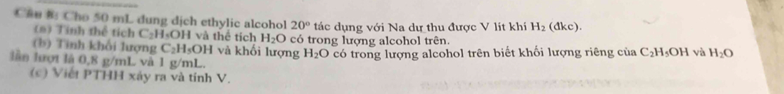 Cau h Cho 50 mL dung dịch ethylic alcohol 20° tác dụng với Na dự thu được V lít khí H_2( dkc 
(m) Tỉnh thể tích C_2H_5OH I và thể tích H_2O có trong lượng alcohol trên. 
(b) Tình khối lượng C_2H_5OH và khối lượng H_2O có trong lượng alcohol trên biết khối lượng riêng của C_2H_5OH và H_2O
lần lượi là 0,8 g/mL và 1 g/mL. 
(c) Việt PT 'HH xây ra và tính V.