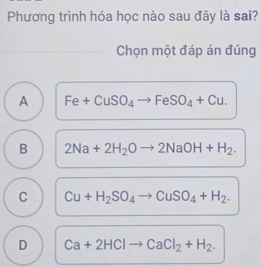 Phương trình hóa học nào sau đây là sai?
Chọn một đáp án đúng
A Fe x ISO_4- to FeSO_4+Cu. 
+ Cu
B 2Na+2H_2Oto 2NaOH+H_2.
C Cu+H_2SO_4to CuSO_4+H_2.
D Ca+2HClto CaCl_2+H_2.