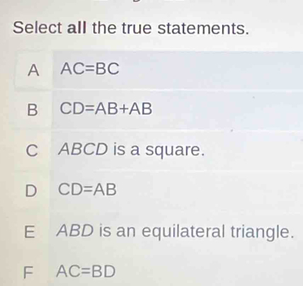 Select all the true statements.
A AC=BC
B CD=AB+AB
C ABCD is a square.
D CD=AB
E ABD is an equilateral triangle.
F AC=BD