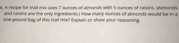 A recipe for trail mix uses 7 ounces of almonds with 5 ounces of raisins. (Almonds 
and raisins are the only ingredients.) How many ounces of almonds would be in a
one-pound bag of this trail mix? Explain or show your reasoning.