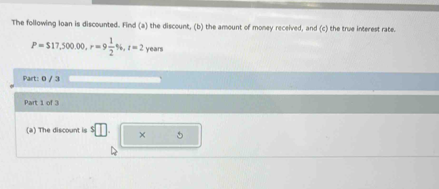 The following loan is discounted. Find (a) the discount, (b) the amount of money received, and (c) the true interest rate.
P=$17,500.00, r=9 1/2 % , t=2 years
Part: 0 / 3 
Part 1 of 3 
(a) The discount is s□. × 5