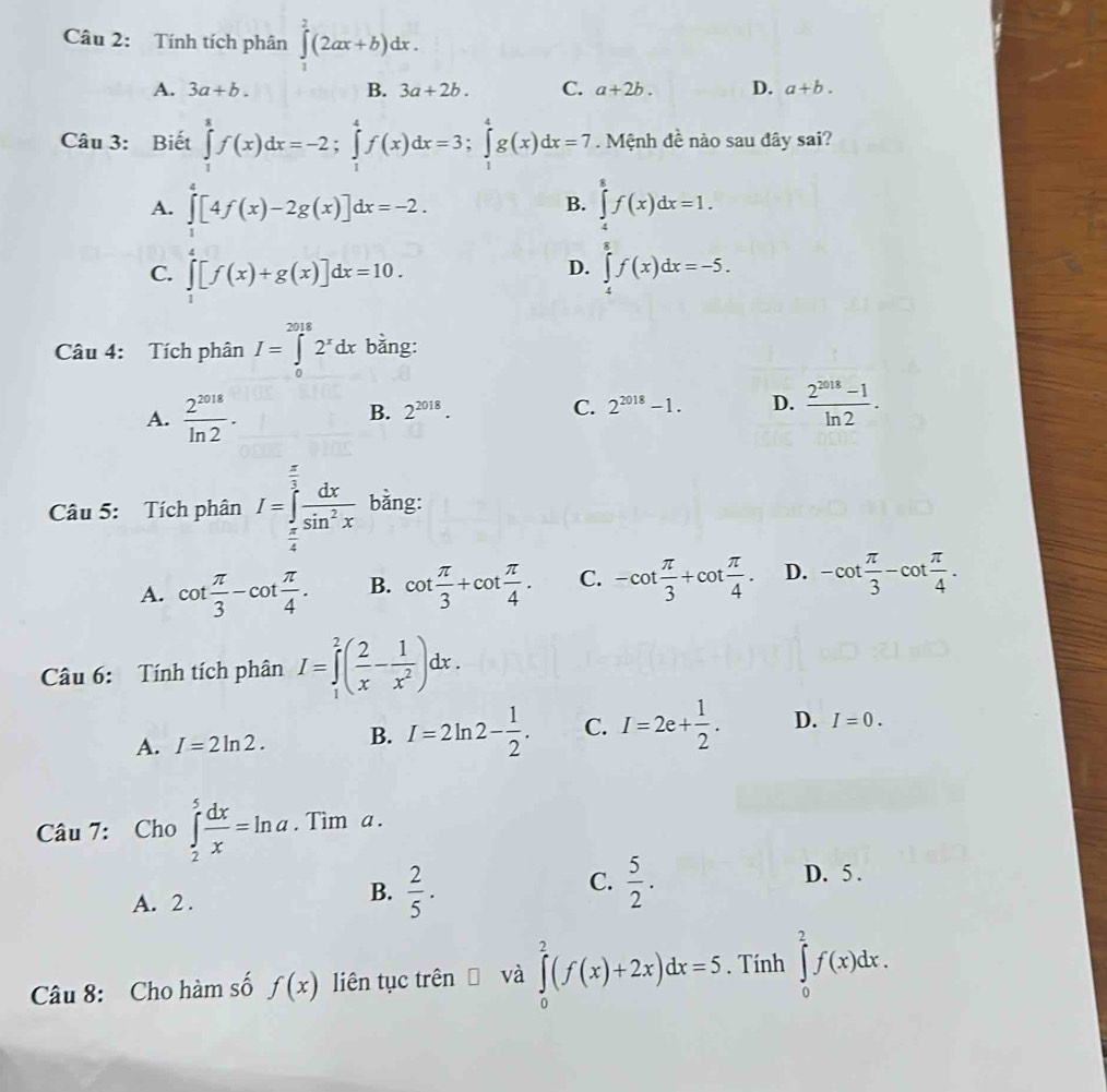 Tính tích phân ∈tlimits _1^(2(2ax+b)dx.
A. 3a+b. B. 3a+2b. C. a+2b. D. a+b.
Câu 3: Biết ∈tlimits _1^8f(x)dx=-2;∈tlimits _1^4f(x)dx=3;∈tlimits _1^4g(x)dx=7. Mệnh đề nào sau đây sai?
A. ∈tlimits _1^4[4f(x)-2g(x)]dx=-2. ∈tlimits _4^8f(x)dx=1.
B.
C. ∈tlimits _1^4[f(x)+g(x)]dx=10. ∈tlimits _4^8f(x)dx=-5.
D.
Câu 4: Tích phân I=∈tlimits _0^(2018)2^x)dx bằng:
A.  2^(2018)/ln 2 ·
B. 2^(2018). C. 2^(2018)-1. D.  (2^(2018)-1)/ln 2 .
Câu 5: Tích phân I=∈tlimits _ π /4 ^ π /2  dx/sin^2x  bằng:
A. cot  π /3 -cot  π /4 . B. cot  π /3 +cot  π /4 . C. -cot  π /3 +cot  π /4 . D. -cot  π /3 -cot  π /4 .
Câu 6: Tính tích phân I=∈tlimits _1^(2(frac 2)x- 1/x^2 )dx.
A. I=2ln 2. B. I=2ln 2- 1/2 . C. I=2e+ 1/2 . D. I=0.
Câu 7: Cho ∈tlimits _2^(5frac dx)x=ln a. Tìm a .
B.
C.
A. 2 .  2/5 .  5/2 .
D. 5 .
Câu 8: Cho hàm số f(x) liên tục trên và ∈tlimits _0^2(f(x)+2x)dx=5. Tính ∈tlimits _0^2f(x)dx.