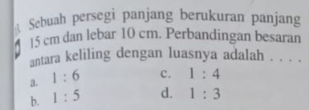 Sebuah persegi panjang berukuran panjang
15 cm dan lebar 10 cm. Perbandingan besaran
antara keliling dengan luasnya adalah . . . .
a. 1:6
c. 1:4
b. 1:5
d. 1:3