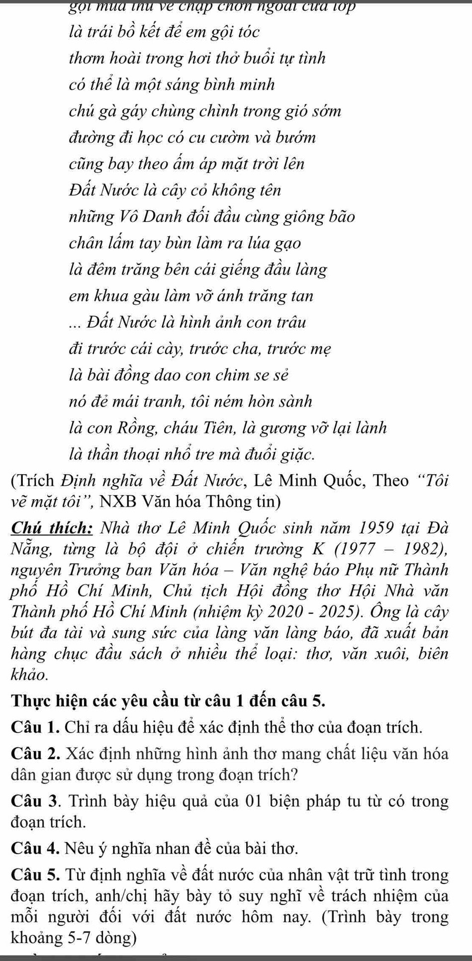 gọ  i  u  a thu   e chập chơn ngoài cứa tớ  
là trái bồ kết để em gội tóc
thơm hoài trong hơi thở buổi tự tình
có thể là một sáng bình minh
chú gà gáy chùng chình trong gió sớm
đường đi học có cu cườm và bướm
cũng bay theo ẩm áp mặt trời lên
Đất Nước là cây cỏ không tên
những Vô Danh đối đầu cùng giông bão
chân lấm tay bùn làm ra lúa gạo
là đêm trăng bên cái giếng đầu làng
em khua gàu làm vỡ ánh trăng tan
Đất Nước là hình ảnh con trâu
đi trước cái cày, trước cha, trước mẹ
là bài đồng dao con chim se sẻ
nó đẻ mái tranh, tôi ném hòn sành
là con Rồng, cháu Tiên, là gương vỡ lại lành
là thần thoại nhổ tre mà đuổi giặc.
(Trích Định nghĩa về Đất Nước, Lê Minh Quốc, Theo “Tôi
vẽ mặt tôi '', NXB Văn hóa Thông tin)
Chú thích: Nhà thơ Lê Minh Quốc sinh năm 1959 tại Đà
Nẵng, từng là bộ đội ở chiến trường K (1977 - 1982),
nguyên Trưởng ban Văn hóa - Văn nghệ báo Phụ nữ Thành
phồ Hồ Chí Minh, Chủ tịch Hội đồng thơ Hội Nhà văn
Thành phố Hồ Chí Minh (nhiệm kỳ 2020 - 2025). Ông là cây
bút đa tài và sung sức của làng văn làng báo, đã xuất bản
hàng chục đầu sách ở nhiều thể loại: thơ, văn xuôi, biên
khảo.
Thực hiện các yêu cầu từ câu 1 đến câu 5.
Câu 1. Chỉ ra dấu hiệu để xác định thể thơ của đoạn trích.
Câu 2. Xác định những hình ảnh thơ mang chất liệu văn hóa
dân gian được sử dụng trong đoạn trích?
Câu 3. Trình bày hiệu quả của 01 biện pháp tu từ có trong
đoạn trích.
Câu 4. Nêu ý nghĩa nhan đề của bài thơ.
Câu 5. Từ định nghĩa về đất nước của nhân vật trữ tình trong
đoạn trích, anh/chị hãy bày tỏ suy nghĩ về trách nhiệm của
mỗi người đối với đất nước hôm nay. (Trình bày trong
khoảng 5-7 dòng)