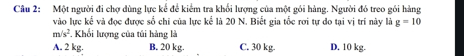 Một người đi chợ dùng lực kế để kiểm tra khối lượng của một gói hàng. Người đó treo gói hàng
vào lực kế và đọc được số chi của lực kế là 20 N. Biết gia tốc rơi tự do tại vị trí này là g=10
m/s^2. Khối lượng của túi hàng là
A. 2 kg. B. 20 kg. C. 30 kg. D. 10 kg.