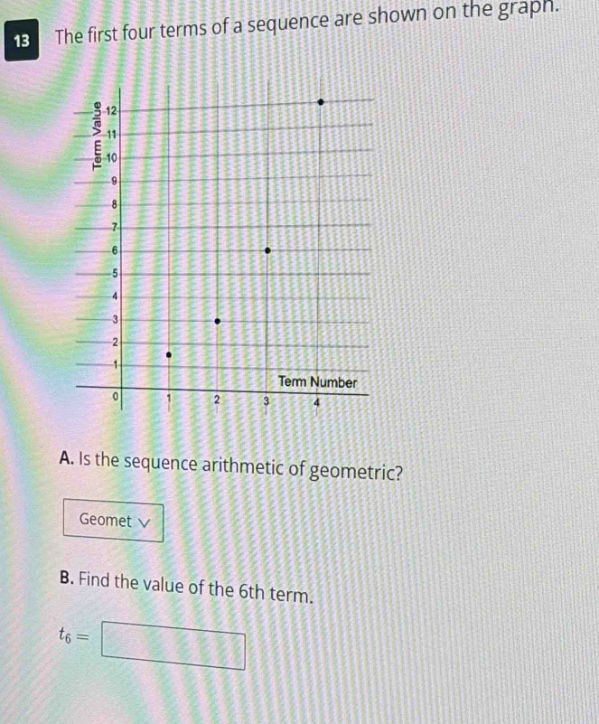 The first four terms of a sequence are shown on the graph. 
A. Is the sequence arithmetic of geometric? 
Geomet v 
B. Find the value of the 6th term.
t_6=□