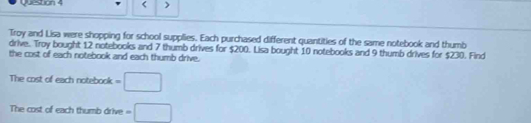 < > 
Troy and Lisa were shopping for school supplies. Each purchased different quantities of the same notebook and thumb 
drive. Troy bought 12 notebooks and 7 thumb drives for $200. Lisa bought 10 notebooks and 9 thumb drives for $230. Find 
the cost of each notebook and each thumb drive. 
The cost of each notebook =□
The cost of each thumb drive =□
