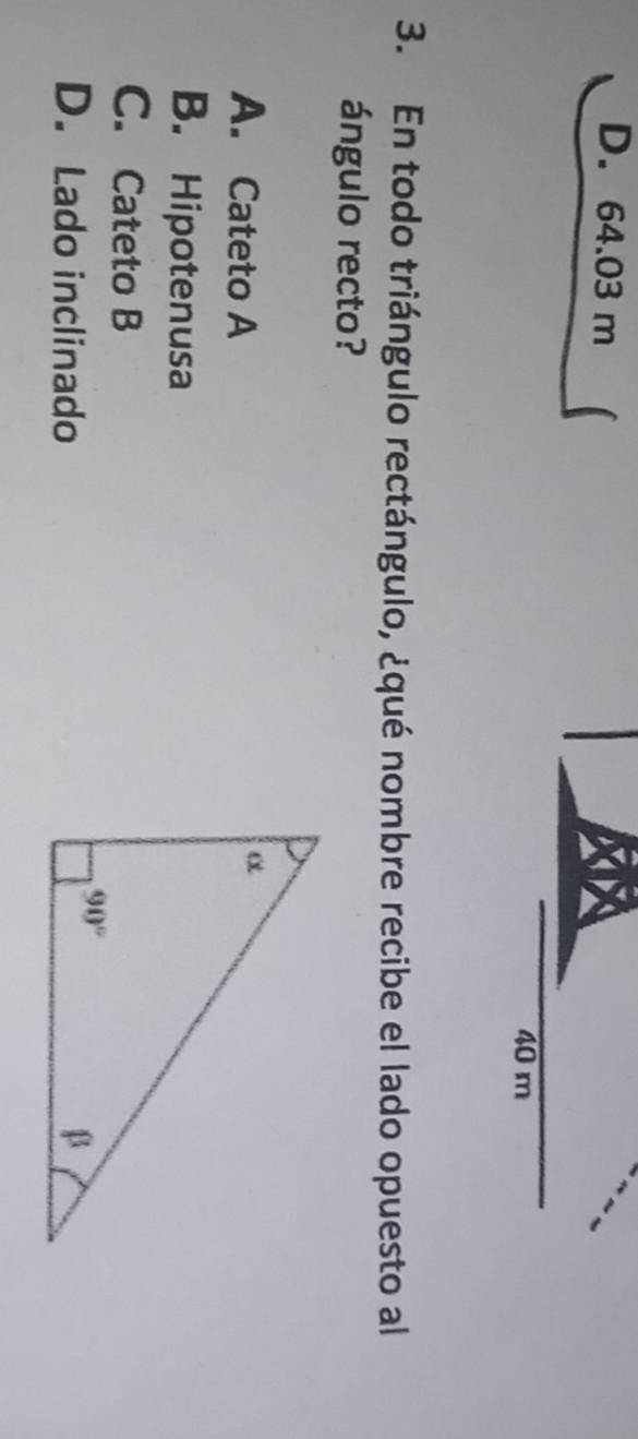 D. 64.03 m
40 m
3. En todo triángulo rectángulo, ¿qué nombre recibe el lado opuesto al
ángulo recto?
A. Cateto A
B. Hipotenusa
C. Cateto B
D. Lado inclinado