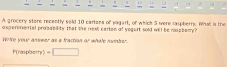 9 10 11 12 13 14 15 16 17
= 
. 
A grocery store recently sold 10 cartons of yogurt, of which 5 were raspberry. What is the 
experimental probability that the next carton of yogurt sold will be raspberry? 
Write your answer as a fraction or whole number.
P(raspberry) =□