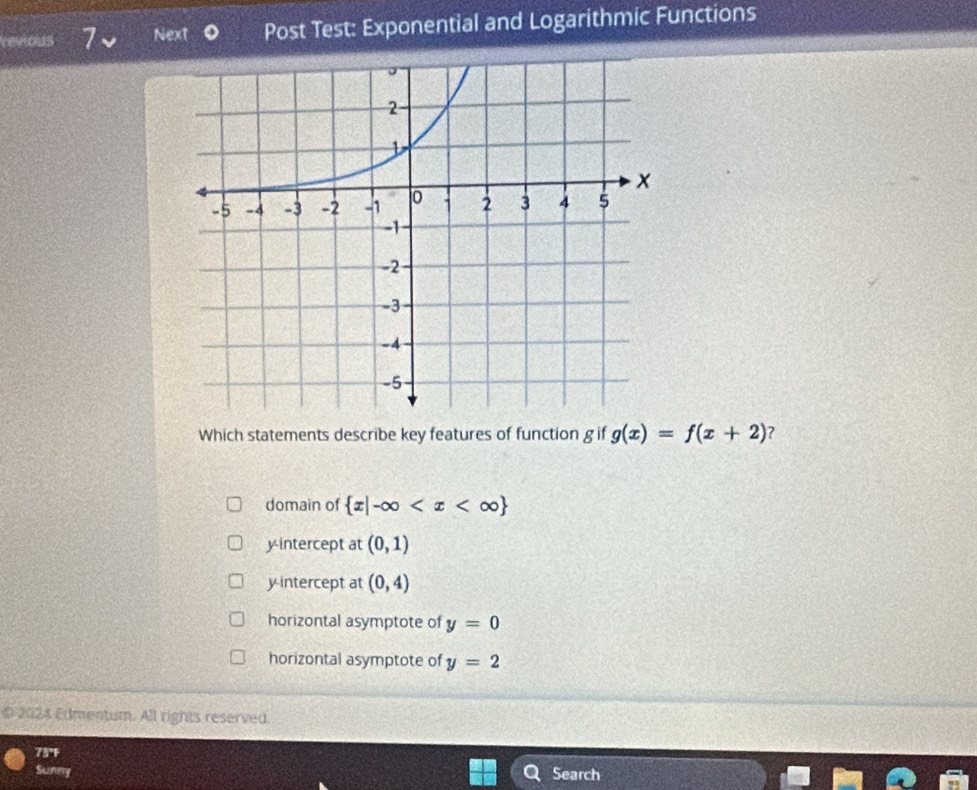 revious 7 Next Post Test: Exponential and Logarithmic Functions
Which statements describe key features of function g if g(x)=f(x+2) 2
domain of  x|-∈fty
y-intercept at (0,1)
y intercept at (0,4)
horizontal asymptote of y=0
horizontal asymptote of y=2
D 2024 Edmentum. All rights reserved.
73°F
Sunry Search