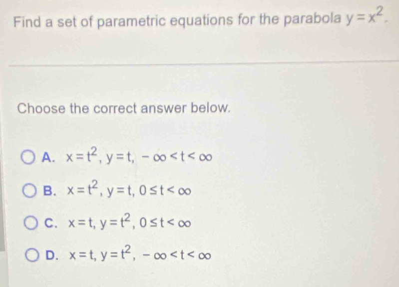 Find a set of parametric equations for the parabola y=x^2. 
Choose the correct answer below.
A. x=t^2, y=t, -∈fty
B. x=t^2, y=t, 0≤ t
C. x=t, y=t^2, 0≤ t
D. x=t, y=t^2, -∈fty