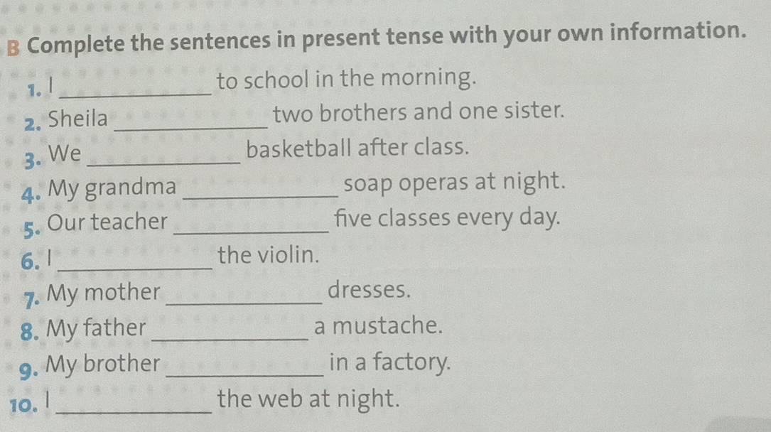 Complete the sentences in present tense with your own information. 
1.l _to school in the morning. 
2. Sheila _two brothers and one sister. 
3. We_ 
basketball after class. 
4. My grandma _soap operas at night. 
5. Our teacher _five classes every day. 
6. l_ the violin. 
7. My mother_ 
dresses. 
8. My father _a mustache. 
9. My brother _in a factory. 
10. l_ the web at night.