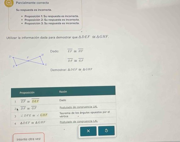 a Parcialmente correcta 
Su respuesta es incorrecta. 
Proposición 1: Su respuesta es incorrecta. 
Proposición 2: Su respuesta es incorręcta. 
Proposición 3: Su respuesta es incorrecta. 
Utilizar la información dada para demostrar que △ DEF≌ △ GHF. 
Dado: overline EF≌ overline HF
overline DF≌ overline GF
Demostrar: △ DEF≌ △ GHF
Proposición Razón 
1 overline EF overline DEF Dado 
2 overline DF≌ overline GF Postulado de congruencia LAL 
3 ∠ DFE≌ ∠ GHF Teorema de los ángulos opuestos por el 
vértice 
4 △ DEF≌ △ GHF Postulado de congruencia LAL 
× 
Intente otra vez