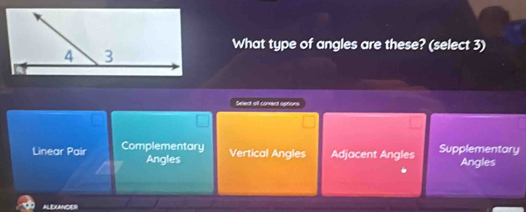 What type of angles are these? (select 3)
Select all conrect options
Linear Pair Complementary Vertical Angles Adjacent Angles Supplementary
Angles Angles
ALEXANDER