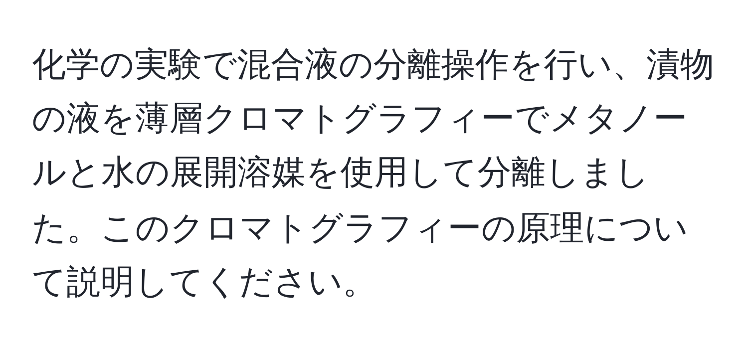 化学の実験で混合液の分離操作を行い、漬物の液を薄層クロマトグラフィーでメタノールと水の展開溶媒を使用して分離しました。このクロマトグラフィーの原理について説明してください。