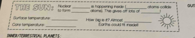 Nuclear is happening inside ( toms colide OUT 
THE SUN: to form_ _atoms). This gives off lots of_ 
Surface temperature:_ How big is it? Almost_ 
Core temperature:_ Earths could fit insidel! 
INNER/TERRESTRIAL PLANETS: