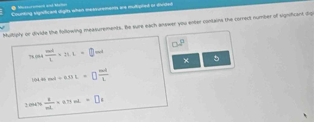 Measorement and Matter 
Counting significant digits when measurements are multiplied or divided 
Multiply or divide the following measurements. Be sure each answer you enter contains the correct number of significant digi
□ sqrt(□ )
78.084 mol/L * 21.L=□ ns^4
×
104.46mol/ 0.53L=□  mol/L 
2.09476 8/mL * 0.75mL=□ g