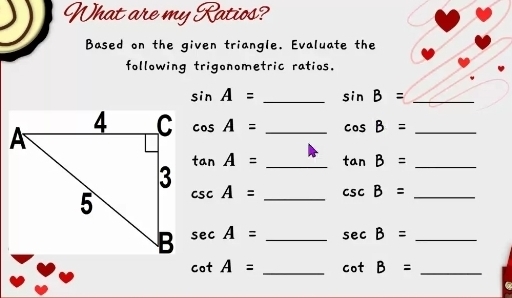 What are my Ratios? 
Based on the given triangle. Evaluate the 
following trigonometric ratios.
sin A= _ sin B= _
cos A= _ cos B= _
tan A= _ tan B= _
csc A= _ csc B= _
sec A= _ sec B= _
cot A= _ cot B= _