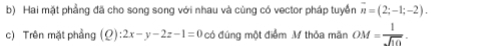 Hai mặt phẳng đã cho song song với nhau và cùng có vector pháp tuyển overline n=(2;-1;-2). 
c) Trên mặt phầng (Q):2x-y-2z-1=0 có đúng một điểm M thỏa mãn OM= 1/sqrt(10) .