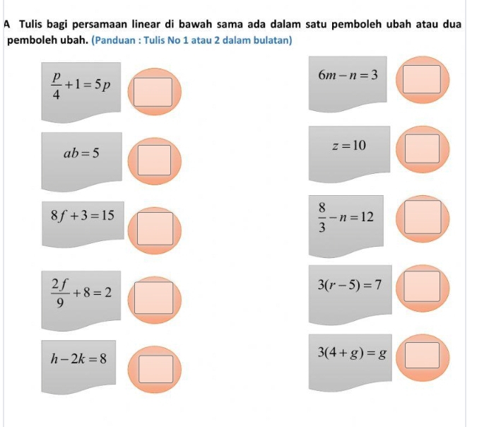 A Tulis bagi persamaan linear di bawah sama ada dalam satu pemboleh ubah atau dua 
pemboleh ubah. (Panduan : Tulis No 1 atau 2 dalam bulatan)
 p/4 +1=5p
6m-n=3
ab=5
z=10
8f+3=15
 8/3 -n=12
 2f/9 +8=2
3(r-5)=7
h-2k=8
3(4+g)=g