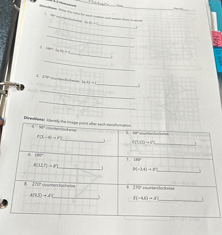 4.3 Homework_
Date
Periad
Directions: Write the rules for each rotation and explain them in words
_
_
1 90° counterclockwise: (a,b)to
I
_
_
2. 180°:(a,b)to
_
3. 270° counterclockwise: (a,b)to _
_
_)
_
Directions: I